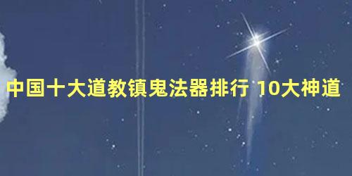 中国十大道教镇鬼法器排行 10大神道教法器你认识多少